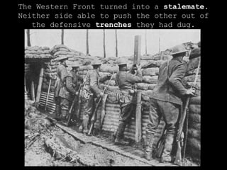 The Western Front turned into a  stalemate . Neither side able to push the other out of the defensive  trenches  they had dug. 