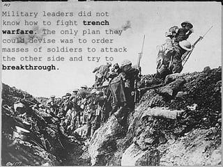 Military leaders did not know how to fight  trench warfare . The only plan they could devise was to order masses of soldiers to attack the other side and try to  breakthrough . 