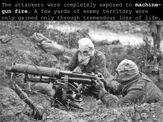 The attackers were completely exposed to  machine-gun fire . A few yards of enemy territory were only gained only through tremendous loss of life.  