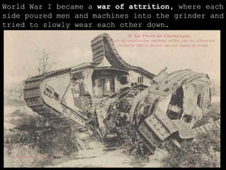 World War I became a  war of attrition,  where each side poured men and machines into the grinder and tried to slowly wear each other down. 