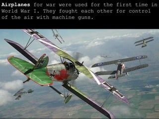 Airplanes  for war were used for the first time in World War I. They fought each other for control of the air with machine guns. 