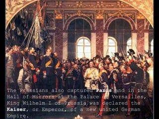 The Prussians also captured  Paris  and in the Hall of Mirrors at the Palace of Versailles, King Wilhelm I of Prussia was declared the  Kaiser , or Emperor, of a new united German Empire. 
