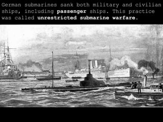 German submarines sank both military and civilian ships, including  passenger  ships. This practice was called  unrestricted submarine warfare . 
