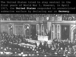 The United States tried to stay neutral in the first years of World War I. However, in April 1917, the  United States  responded to unrestricted submarine warfare by declaring war on  Germany . 