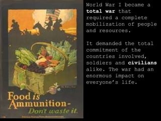 World War I became a  total war  that required a complete mobilization of people and resources. It demanded the total commitment of the countries involved, soldiers and  civilians  alike. The war had an enormous impact on everyone’s life. 