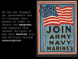 As the war dragged on, governments had to increase their powers in order to obtain the  manpower  and supplies they needed. Millions of men were  drafted  into the military through  conscription . 