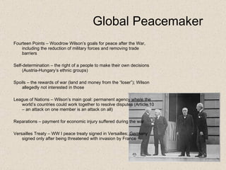Global Peacemaker Fourteen Points – Woodrow Wilson’s goals for peace after the War, including the reduction of military forces and removing trade barriers Self-determination – the right of a people to make their own decisions (Austria-Hungary’s ethnic groups) Spoils – the rewards of war (land and money from the “loser”); Wilson allegedly not interested in those League of Nations – Wilson’s main goal: permanent agency where the world’s countries could work together to resolve disputes (Article 10 – an attack on one member is an attack on all) Reparations – payment for economic injury suffered during the war Versailles Treaty – WW I peace treaty signed in Versailles; Germany signed only after being threatened with invasion by France 