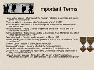 Important Terms Henry Cabot Lodge – chairman of the Foreign Relations Committee and leader of the “reservationists” Woodrow Wilson – president who “kept us out of war”  (NOT) Archduke Franz Ferdinand – Austria-Hungary’s leader whose assassination started the war Kaiser Wilhelm II – young German leader who broke with Russia and led Germany’s militarism Jeannette Rankin – first woman elected to Congress (from Montana); one of 50 votes against the war (373-50) Czar Nicholas II – Russian leader deposed in March 1917 Harlem Hell Fighters – 369 th  Infantry, joined the French and received the Croix de Guerre Vladimir Lenin – leader of the Russian Revolution Black Jack Pershing – General who led the American forces Herbert Hoover – future president who headed the Food Administration George Creel – journalist who headed the Committee on Public Information to rally support for the war National Security League – formed in 1914 as part of the Preparedness Movement; during the war got Congress to pass literacy test for immigration 