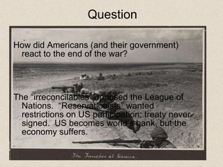 Question How did Americans (and their government) react to the end of the war?  The “irreconcilables” opposed the League of Nations.  “Reservationists” wanted restrictions on US participation; treaty never signed.  US becomes world’s bank, but the economy suffers. 