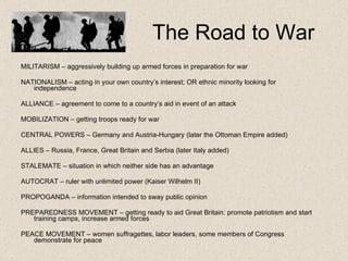 The Road to War MILITARISM – aggressively building up armed forces in preparation for war NATIONALISM – acting in your own country’s interest; OR ethnic minority looking for independence ALLIANCE – agreement to come to a country’s aid in event of an attack MOBILIZATION  – getting troops ready for war CENTRAL POWERS – Germany and Austria-Hungary (later the Ottoman Empire added) ALLIES  – Russia, France, Great Britain and Serbia (later Italy added) STALEMATE – situation in which neither side has an advantage AUTOCRAT – ruler with unlimited power (Kaiser Wilhelm II) PROPOGANDA – information intended to sway public opinion PREPAREDNESS MOVEMENT – getting ready to aid Great Britain: promote patriotism and start training camps, increase armed forces PEACE MOVEMENT – women suffragettes, labor leaders, some members of Congress demonstrate for peace 