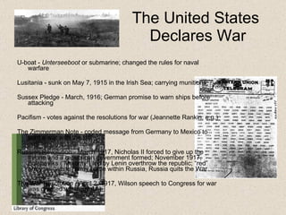 The United States  Declares War U-boat -  Unterseeboot  or submarine; changed the  rules  for naval warfare Lusitania - sunk on May 7, 1915 in the Irish Sea; carrying munitions;  Sussex Pledge - March, 1916; German promise to warn ships before attacking Pacifism - votes against the resolutions for war (Jeannette Rankin, e.g.) The Zimmerman  Note  - coded message from Germany to Mexico to start a war with the US Russian Revolution - March 1917, Nicholas II forced to give up the throne and a republican government formed; November 1917, Bolsheviks (“Majority”) led by Lenin overthrow the republic; “red” army vs. “white” army battle within Russia, Russia quits the War The War Resolution - April 2, 1917, Wilson speech to Congress for war was greeted with applause 