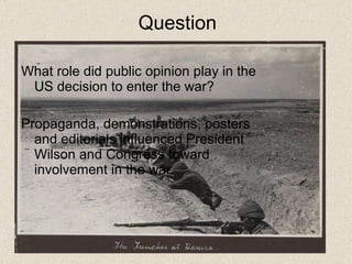 Question What role did public opinion play in the US decision to enter the war?  Propaganda, demonstrations, posters and editorials influenced President Wilson and Congress toward involvement in the war.  