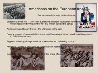 Americans on the European front   See the  maps of the major battles  of the war   Selective Service Act – May 1917 authorized a draft of young men for military service; 24 million registered by November 1918 (3 million selected to serve) American Expeditionary Force – the  US forces in the War Convoy – group of unarmed ships surrounded by a ring of armed naval vessels equipped to detect submarines Zeppelin – floating airships used for observation and delivering bombs Armistice – written a cease-fire or suspension of hostilities (can have  a stated duration or it can end at any time) Genocide – the organized killing of an entire group of people (1 million Armenians) 