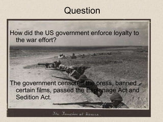 Question How did the US government enforce loyalty to the war effort?  The government censored the press, banned certain films, passed the Espionage Act and Sedition Act.  