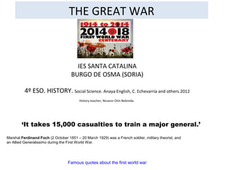 THE GREAT WAR
IES SANTA CATALINA
BURGO DE OSMA (SORIA)
4º ESO. HISTORY. Social Science. Anaya English, C. Echevarría and others.2012
History teacher, Nicanor Otín Nebreda.
Famous quotes about the first world war
‘It takes 15,000 casualties to train a major general.’
Marshal Ferdinand Foch (2 October 1851 – 20 March 1929) was a French soldier, military theorist, and
an Allied Generalissimo during the First World War.
 
