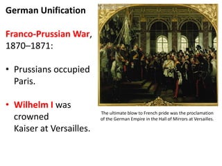German Unification
Franco-Prussian War,
1870–1871:
• Prussians occupied
Paris.
• Wilhelm I was
crowned
Kaiser at Versailles.
The ultimate blow to French pride was the proclamation
of the German Empire in the Hall of Mirrors at Versailles.
 