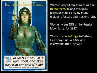 Women played major roles on the
home front, taking over jobs
previously held only by men,
including factory and trucking jobs.
Women were 43% of the Russian
labor forces by 1917.
Women won suffrage in Britain,
Germany, Russia, USA, and
elsewhere after the war.
 