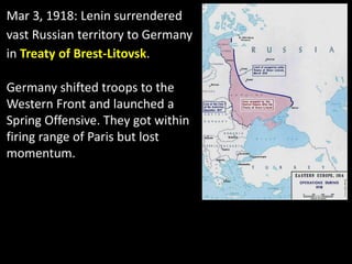 Mar 3, 1918: Lenin surrendered
vast Russian territory to Germany
in Treaty of Brest-Litovsk.
Germany shifted troops to the
Western Front and launched a
Spring Offensive. They got within
firing range of Paris but lost
momentum.
 