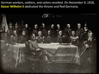 German workers, soldiers, and sailors revolted. On November 9, 1918,
Kaiser Wilhelm II abdicated the throne and fled Germany.
 
