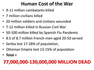 Human Cost of the War
• 9-11 million combatants killed
• 7 million civilians killed
• 20 million soldiers and civilians wounded
• 7-12 million killed in Russian Civil War
• 50-100 million killed by Spanish Flu Pandemic
• 8.5 of 8.7 million French men aged 20-50 served
• Serbia lost 17-28% of population,
• Ottoman Empire lost 13-15% of population
• Total =
77,000,000-130,000,000 MILLION DEAD
 