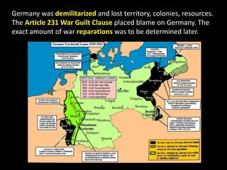 Germany was demilitarized and lost territory, colonies, resources.
The Article 231 War Guilt Clause placed blame on Germany. The
exact amount of war reparations was to be determined later.
 