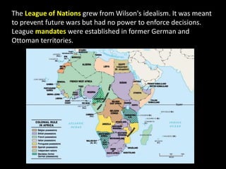 The League of Nations grew from Wilson's idealism. It was meant
to prevent future wars but had no power to enforce decisions.
League mandates were established in former German and
Ottoman territories.
 