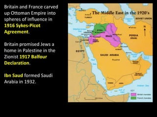 Britain and France carved
up Ottoman Empire into
spheres of influence in
1916 Sykes-Picot
Agreement.
Britain promised Jews a
home in Palestine in the
Zionist 1917 Balfour
Declaration.
Ibn Saud formed Saudi
Arabia in 1932.
 