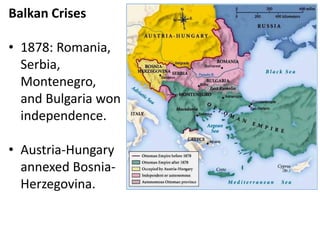 Balkan Crises
• 1878: Romania,
Serbia,
Montenegro,
and Bulgaria won
independence.
• Austria-Hungary
annexed Bosnia-
Herzegovina.
 