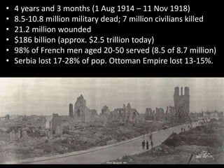 • 4 years and 3 months (1 Aug 1914 – 11 Nov 1918)
• 8.5-10.8 million military dead; 7 million civilians killed
• 21.2 million wounded
• $186 billion (approx. $2.5 trillion today)
• 98% of French men aged 20-50 served (8.5 of 8.7 million)
• Serbia lost 17-28% of pop. Ottoman Empire lost 13-15%.
 