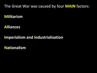 The Great War was caused by four MAIN factors:
Militarism
Alliances
Imperialism and Industrialization
Nationalism
 