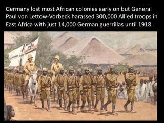 Germany lost most African colonies early on but General
Paul von Lettow-Vorbeck harassed 300,000 Allied troops in
East Africa with just 14,000 German guerrillas until 1918.
 