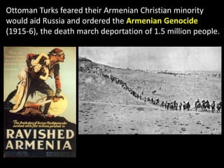 Ottoman Turks feared their Armenian Christian minority
would aid Russia and ordered the Armenian Genocide
(1915-6), the death march deportation of 1.5 million people.
 