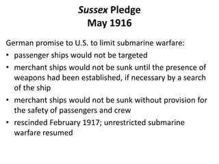 Sussex Pledge
May 1916
German promise to U.S. to limit submarine warfare:
• passenger ships would not be targeted
• merchant ships would not be sunk until the presence of
weapons had been established, if necessary by a search
of the ship
• merchant ships would not be sunk without provision for
the safety of passengers and crew
• rescinded February 1917; unrestricted submarine
warfare resumed
 