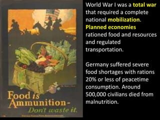 World War I was a total war
that required a complete
national mobilization.
Planned economies
rationed food and resources
and regulated
transportation.
Germany suffered severe
food shortages with rations
20% or less of peacetime
consumption. Around
500,000 civilians died from
malnutrition.
 