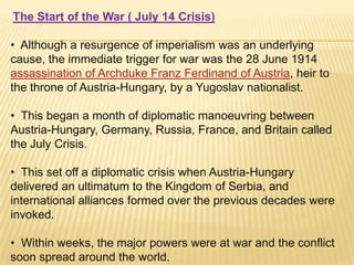 The Start of the War ( July 14 Crisis)
• Although a resurgence of imperialism was an underlying
cause, the immediate trigger for war was the 28 June 1914
assassination of Archduke Franz Ferdinand of Austria, heir to
the throne of Austria-Hungary, by a Yugoslav nationalist.
• This began a month of diplomatic manoeuvring between
Austria-Hungary, Germany, Russia, France, and Britain called
the July Crisis.
• This set off a diplomatic crisis when Austria-Hungary
delivered an ultimatum to the Kingdom of Serbia, and
international alliances formed over the previous decades were
invoked.
• Within weeks, the major powers were at war and the conflict
soon spread around the world.

 