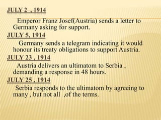 JULY 2 , 1914

Emperor Franz Josef(Austria) sends a letter to
Germany asking for support.
JULY 5, 1914
Germany sends a telegram indicating it would
honour its treaty obligations to support Austria.
JULY 23 , 1914
Austria delivers an ultimatom to Serbia ,
demanding a response in 48 hours.
JULY 25 , 1914
Serbia responds to the ultimatom by agreeing to
many , but not all ,of the terms.

 