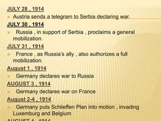 JULY 28 , 1914
 Austria sends a telegram to Serbia declaring war.
JULY 30 , 1914

Russia , in support of Serbia , proclaims a general
mobilization.
JULY 31 , 1914

France , as Russia’s ally , also authorizes a full
mobilization.
August 1 , 1914

Germany declares war to Russia
AUGUST 3 , 1914

Germany declares war on France
August 2-4 , 1914

Germany puts Schlieffen Plan into motion , invading
Luxemburg and Belgium

 