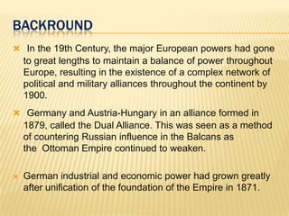 BACKROUND
 In the 19th Century, the major European powers had gone

to great lengths to maintain a balance of power throughout
Europe, resulting in the existence of a complex network of
political and military alliances throughout the continent by
1900.
 Germany and Austria-Hungary in an alliance formed in

1879, called the Dual Alliance. This was seen as a method
of countering Russian influence in the Balcans as
the Ottoman Empire continued to weaken.


German industrial and economic power had grown greatly
after unification of the foundation of the Empire in 1871.

 