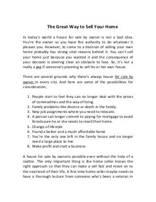 The Great Way to Sell Your Home
In today’s world a house for sale by owner is not a bad idea.
You’re the owner so you have the authority to do whatever it
pleases you. However, to come to a decision of selling your own
home probably has strong vital reasons behind it. You can’t sell
your home just because you wanted it and the consequence of
your decision is steering clear an obstacle to face. So, it’s not a
really a gag if someone’s planning to sell his or her own house.
There are several grounds why there’s always house for sale by
owner in every city. And here are some of the possibilities for
consideration;
1. People start to feel they can no longer deal with the prices
of commodities and the way of living.
2. Family problems like divorce or death in the family.
3. New job assignments where you need to relocate.
4. A person can longer commit to paying for mortgage to avoid
foreclosure he or she needs to resell their home.
5. Change of lifestyle
6. Found a better and a much affordable home
7. You’re the only one left in the family house and no longer
need a large place to live
8. Make profit and start a business
A house for sale by owneris possible even without the help of a
realtor. The only important thing is the home seller knows the
right approach so that they can make a sell fast and move on to
the next level of their life. A first time home seller maybe needs to
have a thorough lecture from someone who’s been a veteran in
 