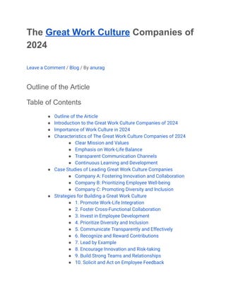 The Great Work Culture Companies of
2024
Leave a Comment / Blog / By anurag
Outline of the Article
Table of Contents
● Outline of the Article
● Introduction to the Great Work Culture Companies of 2024
● Importance of Work Culture in 2024
● Characteristics of The Great Work Culture Companies of 2024
● Clear Mission and Values
● Emphasis on Work-Life Balance
● Transparent Communication Channels
● Continuous Learning and Development
● Case Studies of Leading Great Work Culture Companies
● Company A: Fostering Innovation and Collaboration
● Company B: Prioritizing Employee Well-being
● Company C: Promoting Diversity and Inclusion
● Strategies for Building a Great Work Culture
● 1. Promote Work-Life Integration
● 2. Foster Cross-Functional Collaboration
● 3. Invest in Employee Development
● 4. Prioritize Diversity and Inclusion
● 5. Communicate Transparently and Effectively
● 6. Recognize and Reward Contributions
● 7. Lead by Example
● 8. Encourage Innovation and Risk-taking
● 9. Build Strong Teams and Relationships
● 10. Solicit and Act on Employee Feedback
 