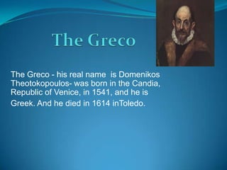 The Greco - his real name is Domenikos
Theotokopoulos- was born in the Candia,
Republic of Venice, in 1541, and he is
Greek. And he died in 1614 inToledo.
 