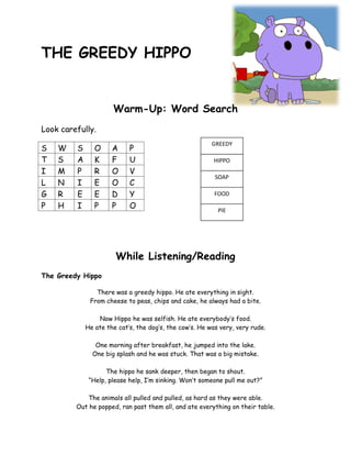 THE GREEDY HIPPO


                      Warm-Up: Word Search
Look carefully.
                                                         GREEDY
S   W    S      O     A     P
T   S    A      K     F     U                            HIPPO
I   M    P      R     O     V
                                                          SOAP
L   N    I      E     O     C
G   R    E      E     D     Y                             FOOD

P   H    I      P     P     O                              PIE




                       While Listening/Reading
The Greedy Hippo

                There was a greedy hippo. He ate everything in sight.
              From cheese to peas, chips and cake, he always had a bite.

                 Now Hippo he was selfish. He ate everybody’s food.
             He ate the cat’s, the dog’s, the cow’s. He was very, very rude.

                One morning after breakfast, he jumped into the lake.
               One big splash and he was stuck. That was a big mistake.

                    The hippo he sank deeper, then began to shout.
              “Help, please help, I’m sinking. Won’t someone pull me out?”

            The animals all pulled and pulled, as hard as they were able.
         Out he popped, ran past them all, and ate everything on their table.
 