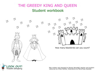 Play written and directed by Serena Worsdell, teacher and student
resources by Chloe Pettifar, illustrations by Maria Rosa Sauleda
Student workbook
How many blackbirds can you count?
THE GREEDY KING AND QUEEN
 