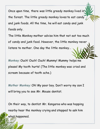 Once upon time, there was little greedy monkey lived in
the forest. The little greedy monkey loves to eat candy
and junk foods. All the time, he will eat candy and junk
foods only.
The little Monkey mother advise him that not eat too much
of candy and junk food. However, the little monkey never
listens to mother. One day the little monkey…
Monkey: Ouch! Ouch! Ouch! Mummy! Mummy helps me
please! My tooth hurts! (The little monkey was cried and
scream because of tooth ache.)
Mother Monkey: Oh! My poor boy. Don’t worry my son I
will bring you to see Mr. Mouse dentist.
On their way, to dentist Mr. Kangaroo who was hopping
nearby hear the monkey crying and stopped to ask him
what happened.
 