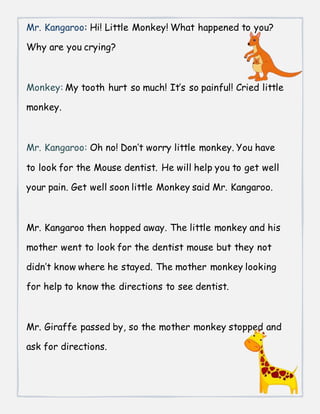 Mr. Kangaroo: Hi! Little Monkey! What happened to you?
Why are you crying?
Monkey: My tooth hurt so much! It’s so painful! Cried little
monkey.
Mr. Kangaroo: Oh no! Don’t worry little monkey. You have
to look for the Mouse dentist. He will help you to get well
your pain. Get well soon little Monkey said Mr. Kangaroo.
Mr. Kangaroo then hopped away. The little monkey and his
mother went to look for the dentist mouse but they not
didn’t know where he stayed. The mother monkey looking
for help to know the directions to see dentist.
Mr. Giraffe passed by, so the mother monkey stopped and
ask for directions.
 