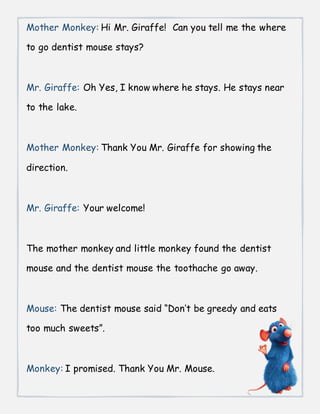 Mother Monkey: Hi Mr. Giraffe! Can you tell me the where
to go dentist mouse stays?
Mr. Giraffe: Oh Yes, I know where he stays. He stays near
to the lake.
Mother Monkey: Thank You Mr. Giraffe for showing the
direction.
Mr. Giraffe: Your welcome!
The mother monkey and little monkey found the dentist
mouse and the dentist mouse the toothache go away.
Mouse: The dentist mouse said “Don’t be greedy and eats
too much sweets”.
Monkey: I promised. Thank You Mr. Mouse.
 