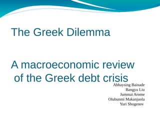The Greek Dilemma

A macroeconomic review
of the Greek debt crisis
                    Abhaysing Bainade
                           Bangyu Liu
                        Jummai Arome
                  Olubunmi Makanjuola
                        Yuri Shogenov
 