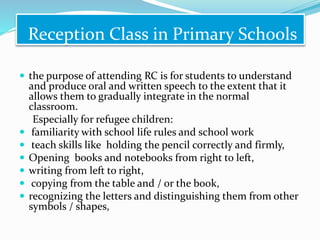 Reception Class in Primary Schools
 the purpose of attending RC is for students to understand
and produce oral and written speech to the extent that it
allows them to gradually integrate in the normal
classroom.
Especially for refugee children:
 familiarity with school life rules and school work
 teach skills like holding the pencil correctly and firmly,
 Opening books and notebooks from right to left,
 writing from left to right,
 copying from the table and / or the book,
 recognizing the letters and distinguishing them from other
symbols / shapes,
 