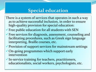 There is a system of services that operates in such a way
as to achieve successful inclusion, in order to ensure
high-quality provision for special education:
Free public education for all students with SEN
Free services for diagnosis, assessment, counseling and
facilitating procedures, such as Greek sign language
interpreting, Braille courses, etc.
Provision of support services for mainstream settings
On-going programmes which support early
intervention
In-service training for teachers, practitioners,
educationalists, social workers, psychologists, etc.
Special education
 
