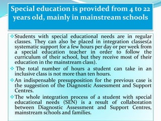 Students with special educational needs are in regular
classes. They can also be placed in integration classes(a
systematic support for a few hours per day or per week from
a special education teacher in order to follow the
curriculum of their school, but they receive most of their
education in the mainstream class).
 The total number of hours a student can take in an
inclusive class is not more than ten hours.
An indispensable presupposition for the previous case is
the suggestion of the Diagnostic Assessment and Support
Centres.
The whole integration process of a student with special
educational needs (SEN) is a result of collaboration
between Diagnostic Assessment and Support Centres,
mainstream schools and families.
Special education is provided from 4 to 22
years old, mainly in mainstream schools
 